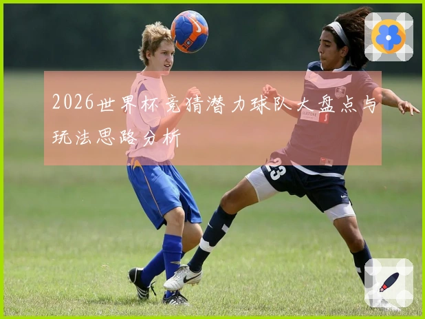 2026世界杯竞猜潜力球队大盘点与玩法思路分析