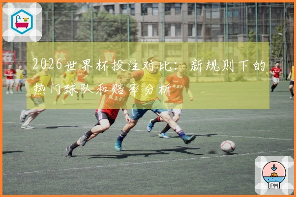 2026世界杯投注对比：新规则下的热门球队和赔率分析