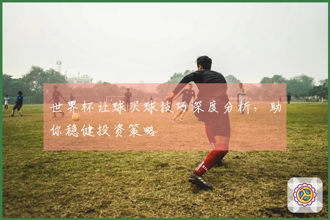 世界杯让球买球技巧深度分析，助你稳健投资策略