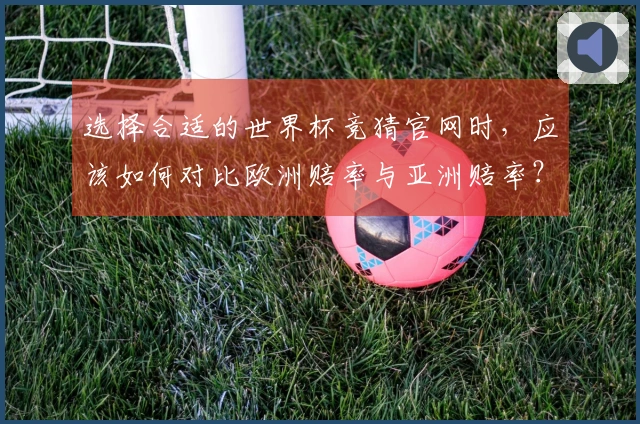 选择合适的世界杯竞猜官网时，应该如何对比欧洲赔率与亚洲赔率？